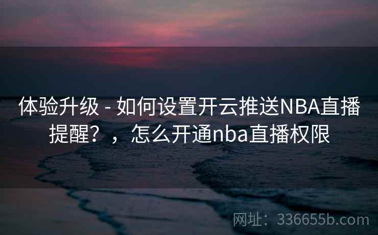 体验升级 - 如何设置开云推送NBA直播提醒？，怎么开通nba直播权限