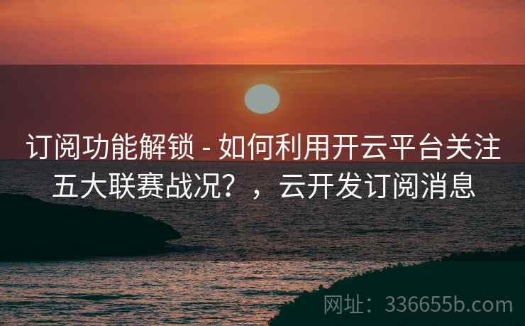 订阅功能解锁 - 如何利用开云平台关注五大联赛战况？，云开发订阅消息