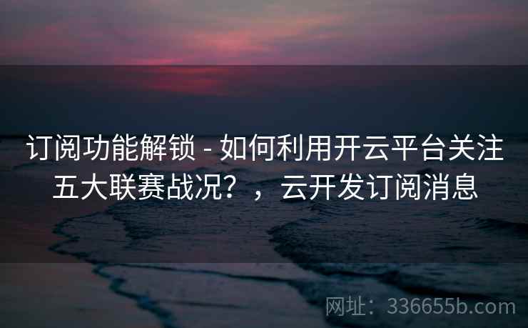 订阅功能解锁 - 如何利用开云平台关注五大联赛战况？，云开发订阅消息