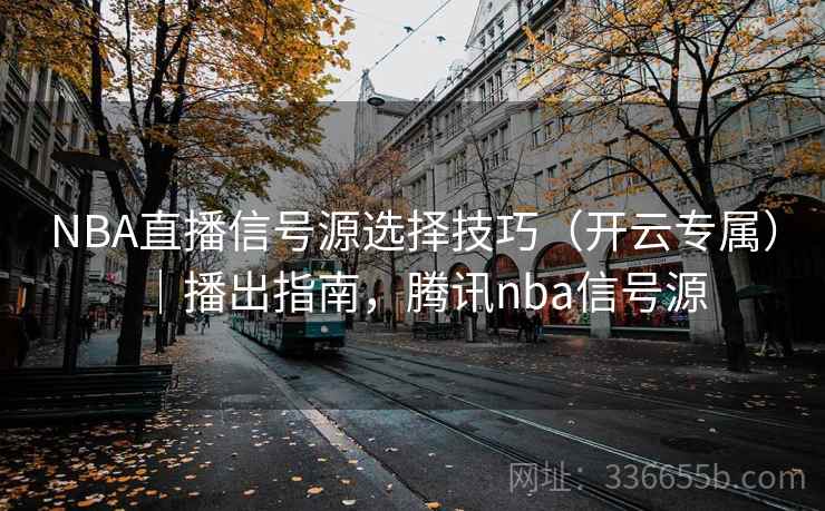 NBA直播信号源选择技巧（开云专属）｜播出指南，腾讯nba信号源