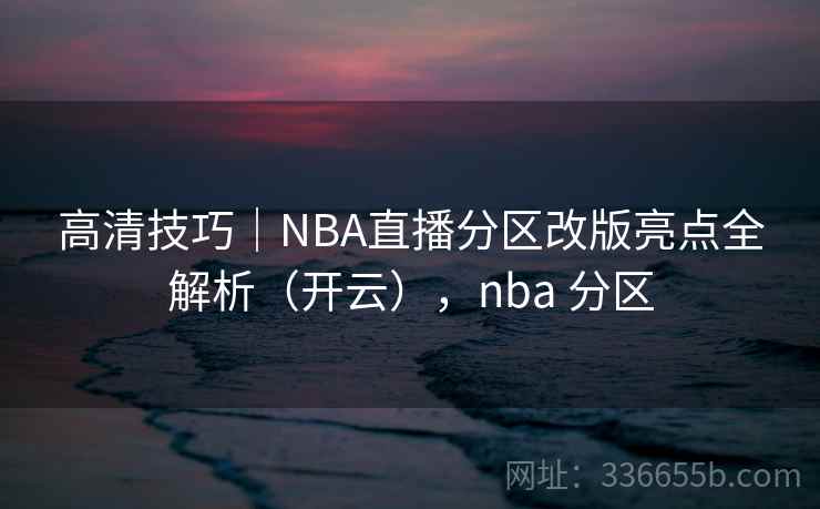高清技巧｜NBA直播分区改版亮点全解析（开云），nba 分区