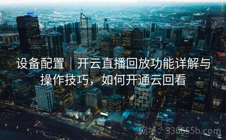 设备配置｜开云直播回放功能详解与操作技巧，如何开通云回看