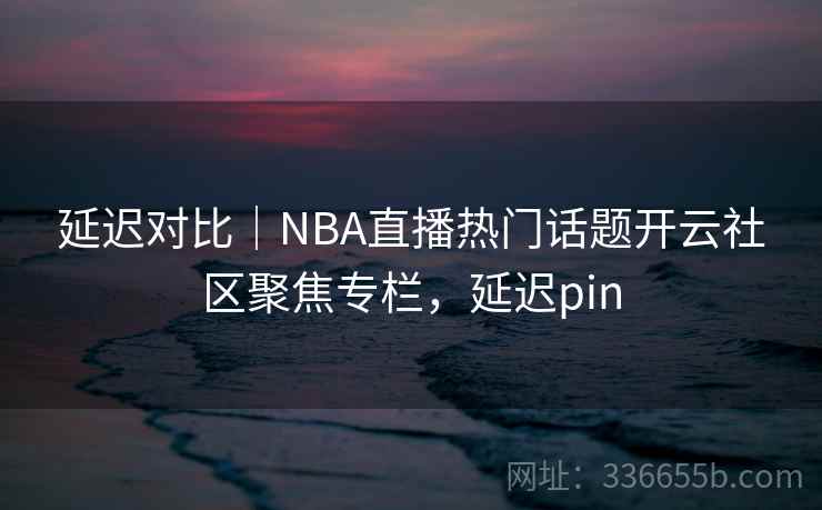 延迟对比｜NBA直播热门话题开云社区聚焦专栏，延迟pin