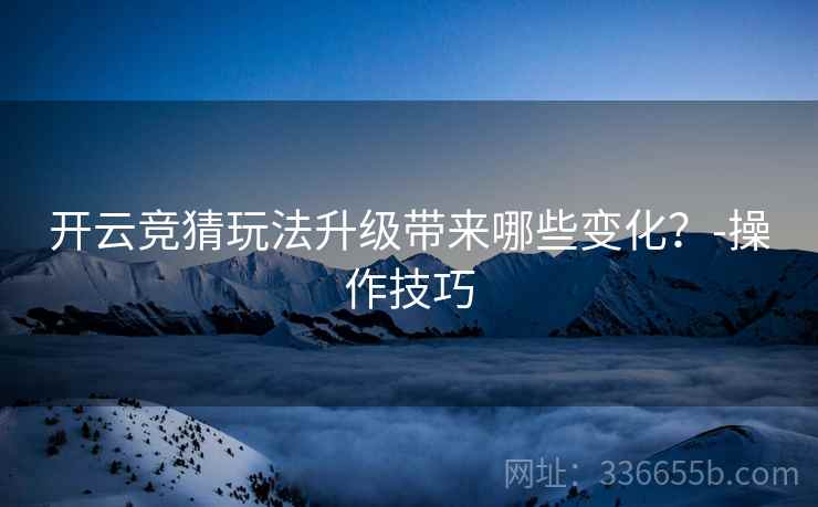 开云竞猜玩法升级带来哪些变化？-操作技巧