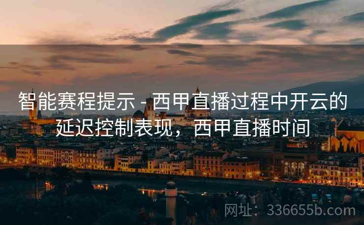 智能赛程提示 - 西甲直播过程中开云的延迟控制表现，西甲直播时间