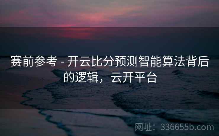 赛前参考 - 开云比分预测智能算法背后的逻辑，云开平台