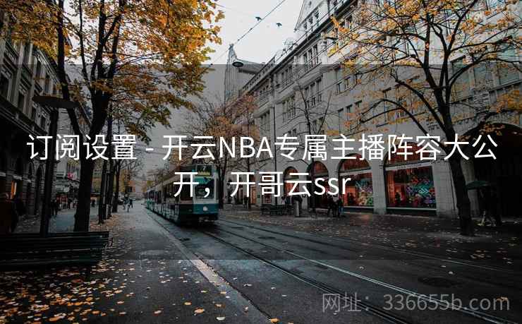 订阅设置 - 开云NBA专属主播阵容大公开，开哥云ssr
